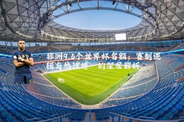 非洲9.5个世界杯名额:赛制逻辑与地理博弈的深层解析