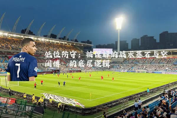 低位防守:被误解的战术基石与空间博弈的底层逻辑